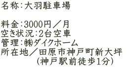 名称：大羽駐車場  料金：3000円／月 空き状況：2台空車 管理：㈱ダイクホーム 所在地／田原市神戸町新大坪 　　  　（神戸駅前徒歩1分）　　