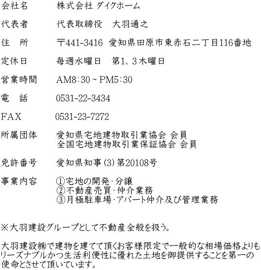 会社名　　　株式会社 ダイクホーム  代表者　　　代表取締役　大羽通之  住　所　　　〒441-3416  愛知県田原市東赤石二丁目116番地  定休日　　　毎週水曜日　第１、３木曜日  営業時間　　AM8：30～PM5：30  電　話　　　0531-22-3434  ＦＡＸ　　　  0531-23-7272  所属団体　　愛知県宅地建物取引業協会 会員 　　　　　　全国宅地建物取引業保証協会 会員  免許番号　　愛知県知事（3）第20108号  事業内容　　①宅地の開発・分譲 　　　　　　②不動産売買・仲介業務 　　　　　　③月極駐車場・アパート仲介及び管理業務  　　　 ※大羽建設グループとして不動産全般を扱う。  大羽建設㈱で建物を建てて頂くお客様限定で一般的な相場価格よりも リーズナブルかつ生活利便性に優れた土地を御提供することを第一の 使命とさせて頂いています。　　　　